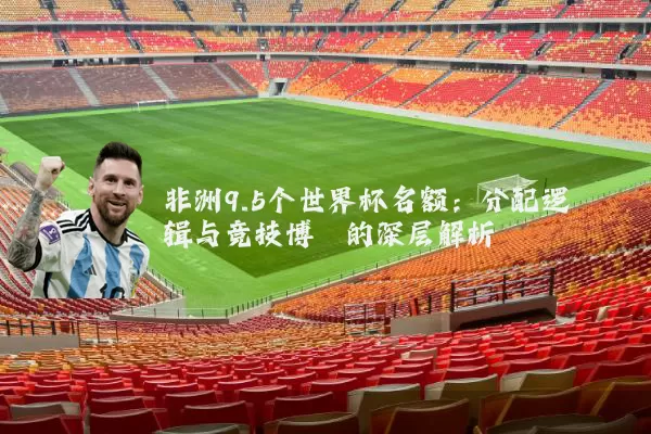 非洲9.5个世界杯名额：分配逻辑与竞技博弈的深层解析