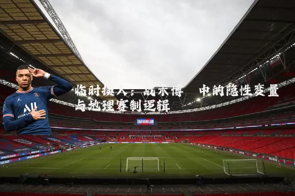 临时换人:战术博弈中的隐性变量与地理赛制逻辑